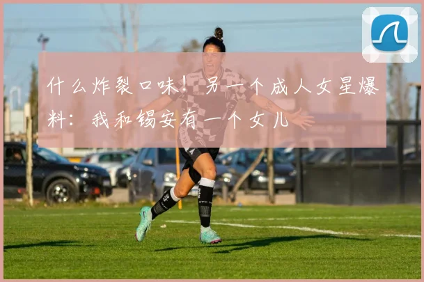 什么炸裂口味！另一个成人女星爆料：我和锡安有一个女儿
