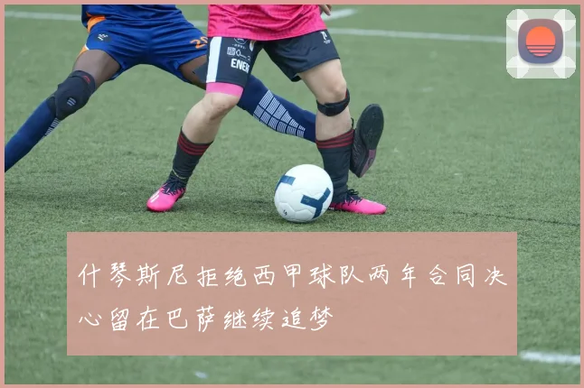什琴斯尼拒绝西甲球队两年合同决心留在巴萨继续追梦