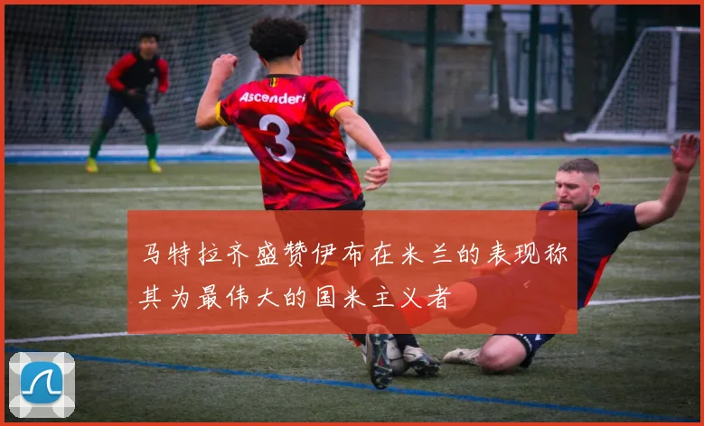马特拉齐盛赞伊布在米兰的表现称其为最伟大的国米主义者