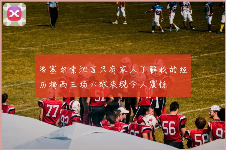洛塞尔索坦言只有家人了解我的经历梅西三场六球表现令人震惊