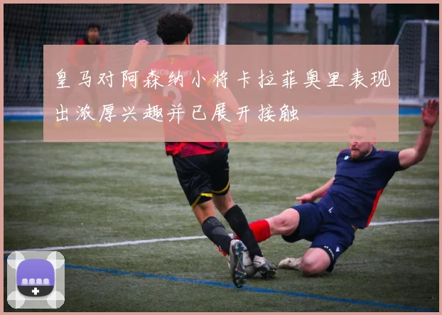 皇马对阿森纳小将卡拉菲奥里表现出浓厚兴趣并已展开接触