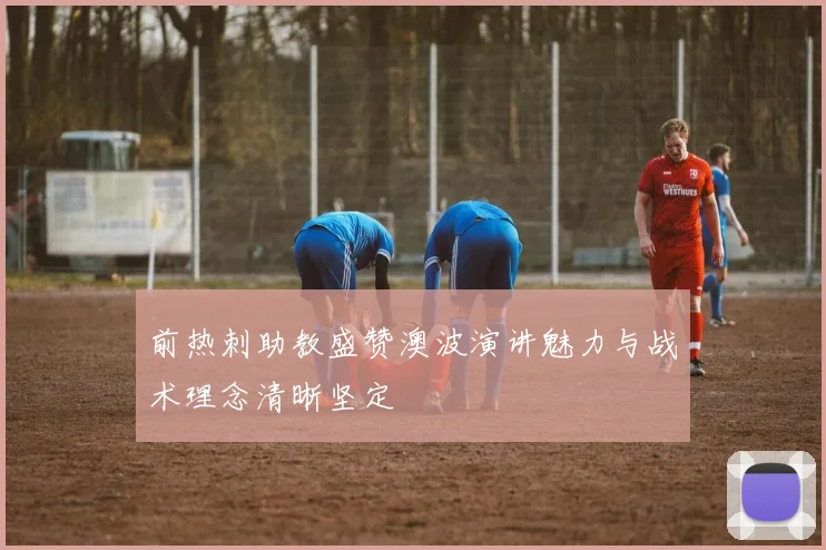 前热刺助教盛赞澳波演讲魅力与战术理念清晰坚定