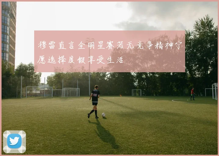 穆雷直言全明星赛若无竞争精神宁愿选择度假享受生活