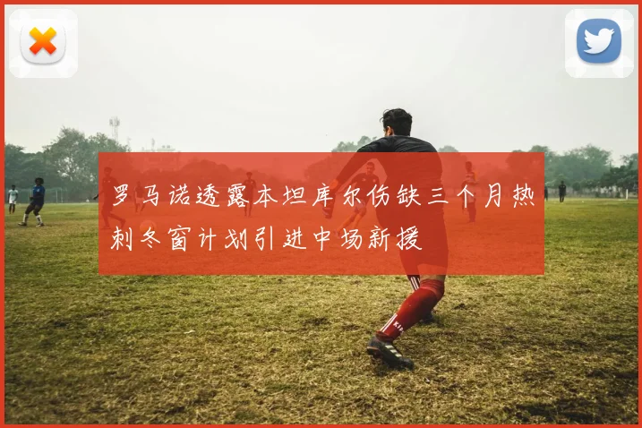 罗马诺透露本坦库尔伤缺三个月热刺冬窗计划引进中场新援