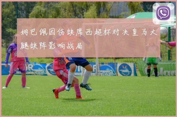 姆巴佩因伤缺席西超杯对决皇马大腿缺阵影响战局