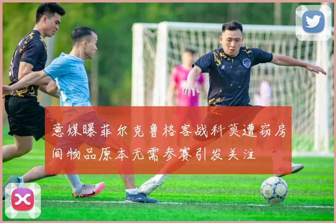意媒曝菲尔克鲁格客战科莫遭窃房间物品原本无需参赛引发关注