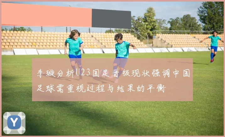 李璇分析U23国足晋级现状强调中国足球需重视过程与结果的平衡