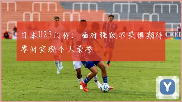 日本U23门将：面对强敌不畏惧期待零封实现个人荣誉