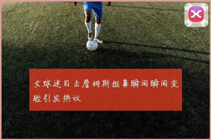 女球迷目击詹姆斯抠鼻瞬间瞬间变脸引发热议