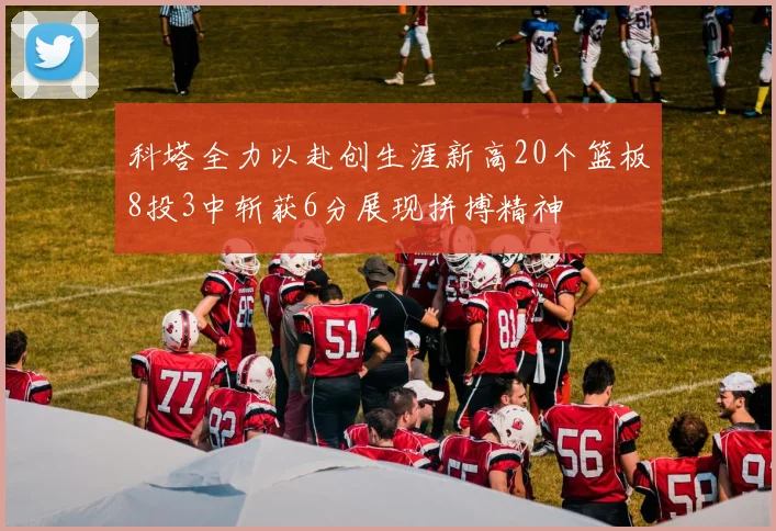 科塔全力以赴创生涯新高20个篮板8投3中斩获6分展现拼搏精神