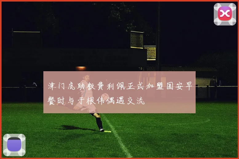 津门虎助教费利佩正式加盟国安早餐时与于根伟偶遇交流