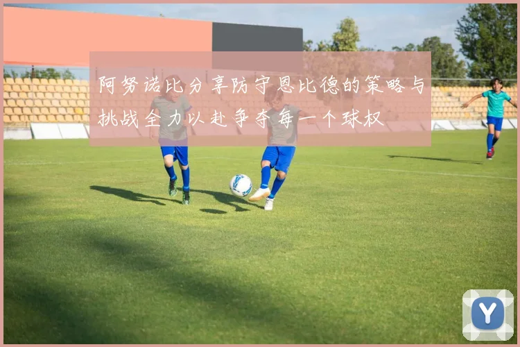 阿努诺比分享防守恩比德的策略与挑战全力以赴争夺每一个球权